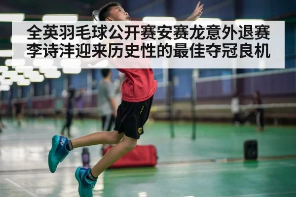 全英羽毛球公开赛安赛龙意外退赛李诗沣迎来历史性的最佳夺冠良机
